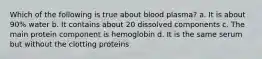 Which of the following is true about blood plasma? a. It is about 90% water b. It contains about 20 dissolved components c. The main protein component is hemoglobin d. It is the same serum but without the clotting proteins