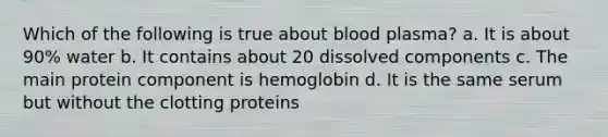 Which of the following is true about blood plasma? a. It is about 90% water b. It contains about 20 dissolved components c. The main protein component is hemoglobin d. It is the same serum but without the clotting proteins