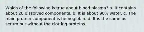 Which of the following is true about blood plasma? a. It contains about 20 dissolved components. b. It is about 90% water. c. The main protein component is hemoglobin. d. It is the same as serum but without the clotting proteins.