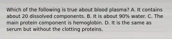 Which of the following is true about blood plasma? A. It contains about 20 dissolved components. B. It is about 90% water. C. The main protein component is hemoglobin. D. It is the same as serum but without the clotting proteins.