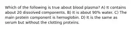 Which of the following is true about blood plasma? A) It contains about 20 dissolved components. B) It is about 90% water. C) The main protein component is hemoglobin. D) It is the same as serum but without the clotting proteins.