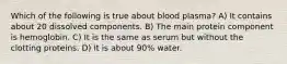 Which of the following is true about blood plasma? A) It contains about 20 dissolved components. B) The main protein component is hemoglobin. C) It is the same as serum but without the clotting proteins. D) It is about 90% water.