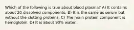 Which of the following is true about blood plasma? A) It contains about 20 dissolved components. B) It is the same as serum but without the clotting proteins. C) The main protein component is hemoglobin. D) It is about 90% water.