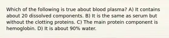 Which of the following is true about blood plasma? A) It contains about 20 dissolved components. B) It is the same as serum but without the clotting proteins. C) The main protein component is hemoglobin. D) It is about 90% water.