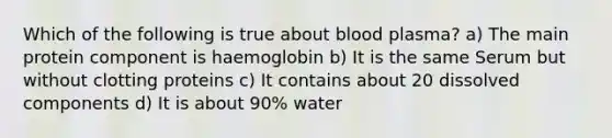 Which of the following is true about blood plasma? a) The main protein component is haemoglobin b) It is the same Serum but without clotting proteins c) It contains about 20 dissolved components d) It is about 90% water