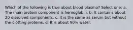 Which of the following is true about blood plasma? Select one: a. The main protein component is hemoglobin. b. It contains about 20 dissolved components. c. It is the same as serum but without the clotting proteins. d. It is about 90% water.