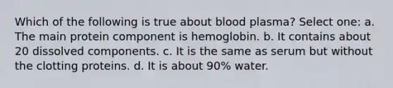 Which of the following is true about blood plasma? Select one: a. The main protein component is hemoglobin. b. It contains about 20 dissolved components. c. It is the same as serum but without the clotting proteins. d. It is about 90% water.