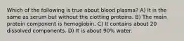 Which of the following is true about blood plasma? A) It is the same as serum but without the clotting proteins. B) The main protein component is hemoglobin. C) It contains about 20 dissolved components. D) It is about 90% water.