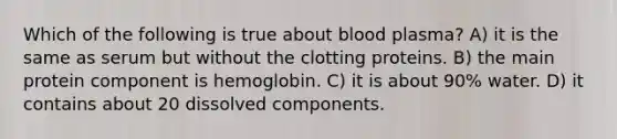 Which of the following is true about blood plasma? A) it is the same as serum but without the clotting proteins. B) the main protein component is hemoglobin. C) it is about 90% water. D) it contains about 20 dissolved components.