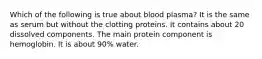 Which of the following is true about blood plasma? It is the same as serum but without the clotting proteins. It contains about 20 dissolved components. The main protein component is hemoglobin. It is about 90% water.