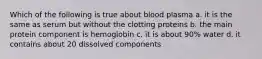 Which of the following is true about blood plasma a. it is the same as serum but without the clotting proteins b. the main protein component is hemoglobin c. it is about 90% water d. it contains about 20 dissolved components