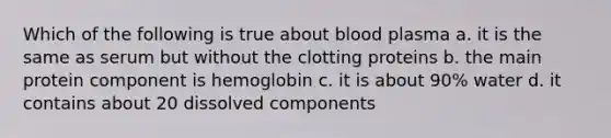 Which of the following is true about blood plasma a. it is the same as serum but without the clotting proteins b. the main protein component is hemoglobin c. it is about 90% water d. it contains about 20 dissolved components