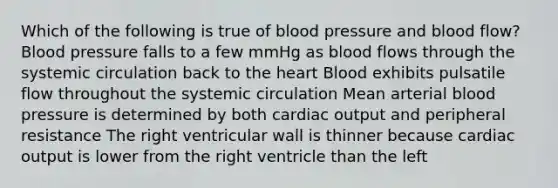 Which of the following is true of blood pressure and blood flow? Blood pressure falls to a few mmHg as blood flows through the systemic circulation back to the heart Blood exhibits pulsatile flow throughout the systemic circulation Mean arterial blood pressure is determined by both cardiac output and peripheral resistance The right ventricular wall is thinner because cardiac output is lower from the right ventricle than the left