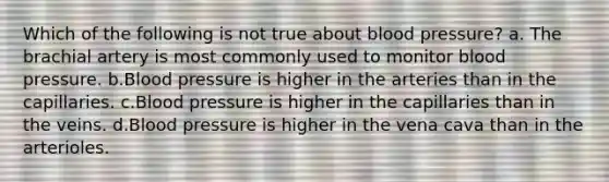 Which of the following is not true about blood pressure? a. The brachial artery is most commonly used to monitor blood pressure. b.Blood pressure is higher in the arteries than in the capillaries. c.Blood pressure is higher in the capillaries than in the veins. d.Blood pressure is higher in the vena cava than in the arterioles.