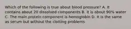 Which of the following is true about blood pressure? A. It contains about 20 dissolved components B. It is about 90% water C. The main protein component is hemoglobin D. It is the same as serum but without the clotting problems