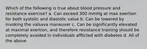 Which of the following is true about blood pressure and resistance exercise? a. Can exceed 300 mmHg at max exertion for both systolic and diastolic value b. Can be lowered by invoking the valsava maneuver c. Can be significantly elevated at maximal exertion, and therefore resistance training should be completely avoided in individuals afflicted with diabetes d. All of the above