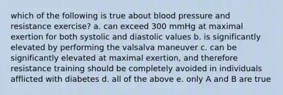 which of the following is true about blood pressure and resistance exercise? a. can exceed 300 mmHg at maximal exertion for both systolic and diastolic values b. is significantly elevated by performing the valsalva maneuver c. can be significantly elevated at maximal exertion, and therefore resistance training should be completely avoided in individuals afflicted with diabetes d. all of the above e. only A and B are true