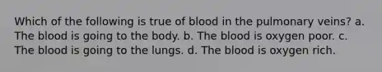 Which of the following is true of blood in the pulmonary veins? a. The blood is going to the body. b. The blood is oxygen poor. c. The blood is going to the lungs. d. The blood is oxygen rich.