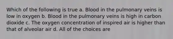 Which of the following is true a. Blood in the pulmonary veins is low in oxygen b. Blood in the pulmonary veins is high in carbon dioxide c. The oxygen concentration of inspired air is higher than that of alveolar air d. All of the choices are