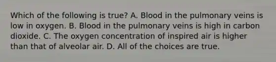 Which of the following is true? A. Blood in the pulmonary veins is low in oxygen. B. Blood in the pulmonary veins is high in carbon dioxide. C. The oxygen concentration of inspired air is higher than that of alveolar air. D. All of the choices are true.