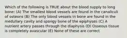 Which of the following is TRUE about the blood supply to long bone: (A) The smallest blood vessels are found in the canaliculi of osteons (B) The only blood vessels in bone are found in the medullary cavity and spongy bone of the epiphyses (C) A nutrient artery passes through the diaphysis (D) Osseous tissue is completely avascular (E) None of these are correct