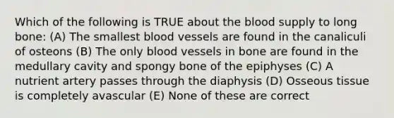 Which of the following is TRUE about the blood supply to long bone: (A) The smallest blood vessels are found in the canaliculi of osteons (B) The only blood vessels in bone are found in the medullary cavity and spongy bone of the epiphyses (C) A nutrient artery passes through the diaphysis (D) Osseous tissue is completely avascular (E) None of these are correct