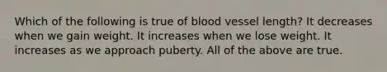 Which of the following is true of blood vessel length? It decreases when we gain weight. It increases when we lose weight. It increases as we approach puberty. All of the above are true.