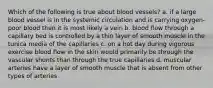 Which of the following is true about blood vessels? a. if a large blood vessel is in the systemic circulation and is carrying oxygen-poor blood then it is most likely a vein b. blood flow through a capillary bed is controlled by a thin layer of smooth muscle in the tunica media of the capillaries c. on a hot day during vigorous exercise blood flow in the skin would primarily be through the vascular shunts than through the true capillaries d. muscular arteries have a layer of smooth muscle that is absent from other types of arteries