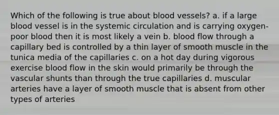 Which of the following is true about blood vessels? a. if a large blood vessel is in the systemic circulation and is carrying oxygen-poor blood then it is most likely a vein b. blood flow through a capillary bed is controlled by a thin layer of smooth muscle in the tunica media of the capillaries c. on a hot day during vigorous exercise blood flow in the skin would primarily be through the vascular shunts than through the true capillaries d. muscular arteries have a layer of smooth muscle that is absent from other types of arteries