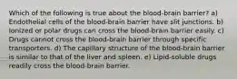 Which of the following is true about the blood-brain barrier? a) Endothelial cells of the blood-brain barrier have slit junctions. b) Ionized or polar drugs can cross the blood-brain barrier easily. c) Drugs cannot cross the blood-brain barrier through specific transporters. d) The capillary structure of the blood-brain barrier is similar to that of the liver and spleen. e) Lipid-soluble drugs readily cross the blood-brain barrier.