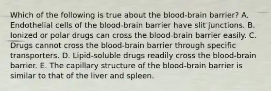 Which of the following is true about the blood-brain barrier? A. Endothelial cells of the blood-brain barrier have slit junctions. B. Ionized or polar drugs can cross the blood-brain barrier easily. C. Drugs cannot cross the blood-brain barrier through specific transporters. D. Lipid-soluble drugs readily cross the blood-brain barrier. E. The capillary structure of the blood-brain barrier is similar to that of the liver and spleen.