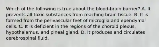 Which of the following is true about the blood-brain barrier? A. It prevents all toxic substances from reaching brain tissue. B. It is formed from the perivascular feet of microglia and ependymal cells. C. It is deficient in the regions of the choroid plexus, hypothalamus, and pineal gland. D. It produces and circulates cerebrospinal fluid.