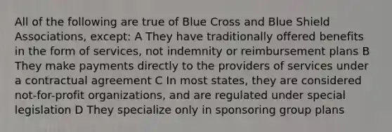 All of the following are true of Blue Cross and Blue Shield Associations, except: A They have traditionally offered benefits in the form of services, not indemnity or reimbursement plans B They make payments directly to the providers of services under a contractual agreement C In most states, they are considered not-for-profit organizations, and are regulated under special legislation D They specialize only in sponsoring group plans