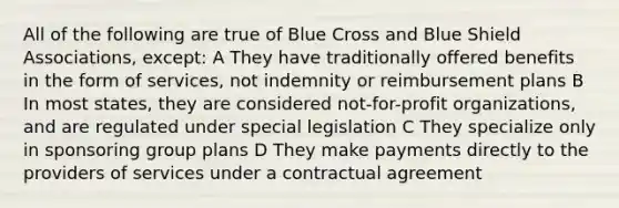 All of the following are true of Blue Cross and Blue Shield Associations, except: A They have traditionally offered benefits in the form of services, not indemnity or reimbursement plans B In most states, they are considered not-for-profit organizations, and are regulated under special legislation C They specialize only in sponsoring group plans D They make payments directly to the providers of services under a contractual agreement