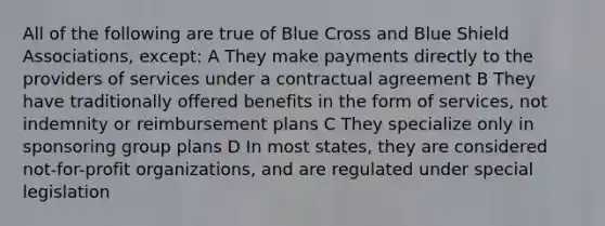 All of the following are true of Blue Cross and Blue Shield Associations, except: A They make payments directly to the providers of services under a contractual agreement B They have traditionally offered benefits in the form of services, not indemnity or reimbursement plans C They specialize only in sponsoring group plans D In most states, they are considered not-for-profit organizations, and are regulated under special legislation