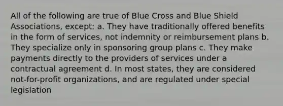 All of the following are true of Blue Cross and Blue Shield Associations, except: a. They have traditionally offered benefits in the form of services, not indemnity or reimbursement plans b. They specialize only in sponsoring group plans c. They make payments directly to the providers of services under a contractual agreement d. In most states, they are considered not-for-profit organizations, and are regulated under special legislation