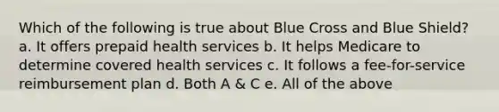 Which of the following is true about Blue Cross and Blue Shield? a. It offers prepaid health services b. It helps Medicare to determine covered health services c. It follows a fee-for-service reimbursement plan d. Both A & C e. All of the above