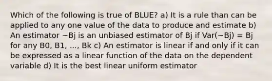 Which of the following is true of BLUE? a) It is a rule than can be applied to any one value of the data to produce and estimate b) An estimator ~Bj is an unbiased estimator of Bj if Var(~Bj) = Bj for any B0, B1, ..., Bk c) An estimator is linear if and only if it can be expressed as a linear function of the data on the dependent variable d) It is the best linear uniform estimator