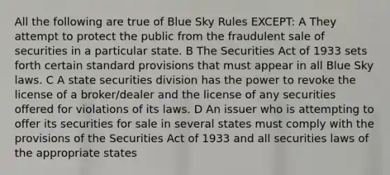 All the following are true of Blue Sky Rules EXCEPT: A They attempt to protect the public from the fraudulent sale of securities in a particular state. B The Securities Act of 1933 sets forth certain standard provisions that must appear in all Blue Sky laws. C A state securities division has the power to revoke the license of a broker/dealer and the license of any securities offered for violations of its laws. D An issuer who is attempting to offer its securities for sale in several states must comply with the provisions of the Securities Act of 1933 and all securities laws of the appropriate states