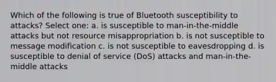 Which of the following is true of Bluetooth susceptibility to attacks? Select one: a. is susceptible to man-in-the-middle attacks but not resource misappropriation b. is not susceptible to message modification c. is not susceptible to eavesdropping d. is susceptible to denial of service (DoS) attacks and man-in-the-middle attacks