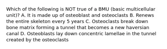 Which of the following is NOT true of a BMU (basic multicellular unit)? A. It is made up of osteoblast and osteoclasts B. Renews the entire skeleton every 5 years C. Osteoclasts break down bone matrix forming a tunnel that becomes a new haversian canal D. Osteoblasts lay down concentric lamellae in the tunnel created by the osteoclasts