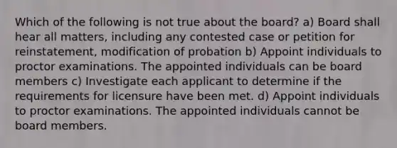 Which of the following is not true about the board? a) Board shall hear all matters, including any contested case or petition for reinstatement, modification of probation b) Appoint individuals to proctor examinations. The appointed individuals can be board members c) Investigate each applicant to determine if the requirements for licensure have been met. d) Appoint individuals to proctor examinations. The appointed individuals cannot be board members.