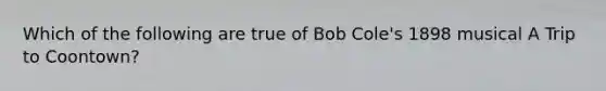 Which of the following are true of Bob Cole's 1898 musical A Trip to Coontown?