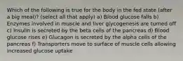 Which of the following is true for the body in the fed state (after a big meal)? (select all that apply) a) Blood glucose falls b) Enzymes involved in muscle and liver glycogenesis are turned off c) Insulin is secreted by the beta cells of the pancreas d) Blood glucose rises e) Glucagon is secreted by the alpha cells of the pancreas f) Transporters move to surface of muscle cells allowing increased glucose uptake