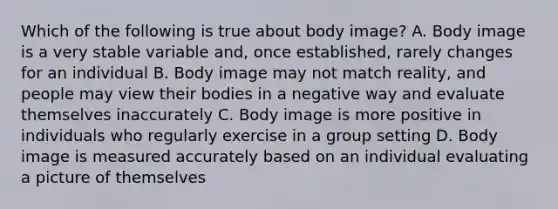 Which of the following is true about body image? A. Body image is a very stable variable and, once established, rarely changes for an individual B. Body image may not match reality, and people may view their bodies in a negative way and evaluate themselves inaccurately C. Body image is more positive in individuals who regularly exercise in a group setting D. Body image is measured accurately based on an individual evaluating a picture of themselves