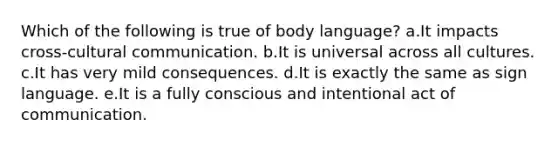 Which of the following is true of body language? a.It impacts cross-cultural communication. b.It is universal across all cultures. c.It has very mild consequences. d.It is exactly the same as sign language. e.It is a fully conscious and intentional act of communication.