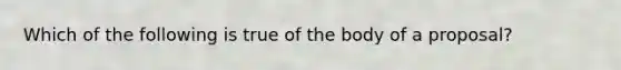 Which of the following is true of the body of a proposal?