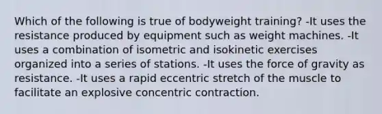 Which of the following is true of bodyweight training? -It uses the resistance produced by equipment such as weight machines. -It uses a combination of isometric and isokinetic exercises organized into a series of stations. -It uses the force of gravity as resistance. -It uses a rapid eccentric stretch of the muscle to facilitate an explosive concentric contraction.