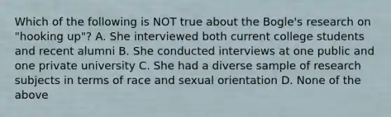 Which of the following is NOT true about the Bogle's research on "hooking up"? A. She interviewed both current college students and recent alumni B. She conducted interviews at one public and one private university C. She had a diverse sample of research subjects in terms of race and sexual orientation D. None of the above