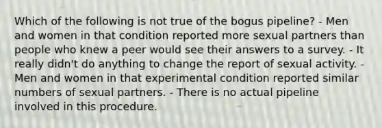 Which of the following is not true of the bogus pipeline? - Men and women in that condition reported more sexual partners than people who knew a peer would see their answers to a survey. - It really didn't do anything to change the report of sexual activity. - Men and women in that experimental condition reported similar numbers of sexual partners. - There is no actual pipeline involved in this procedure.